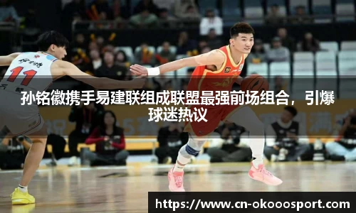 孙铭徽携手易建联组成联盟最强前场组合，引爆球迷热议