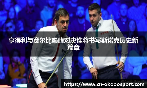亨得利与赛尔比巅峰对决谁将书写斯诺克历史新篇章