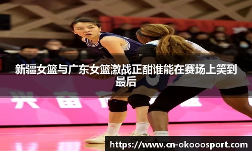 新疆女篮与广东女篮激战正酣谁能在赛场上笑到最后