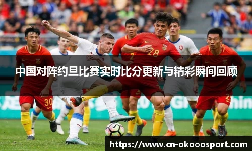 中国对阵约旦比赛实时比分更新与精彩瞬间回顾