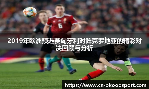 2019年欧洲预选赛匈牙利对阵克罗地亚的精彩对决回顾与分析