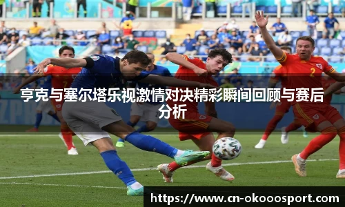 亨克与塞尔塔乐视激情对决精彩瞬间回顾与赛后分析